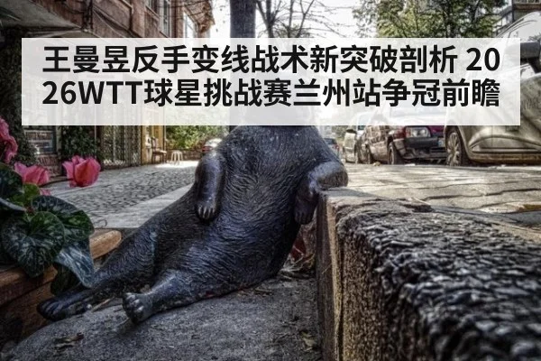王曼昱反手变线战术新突破剖析 2026WTT球星挑战赛兰州站争冠前瞻